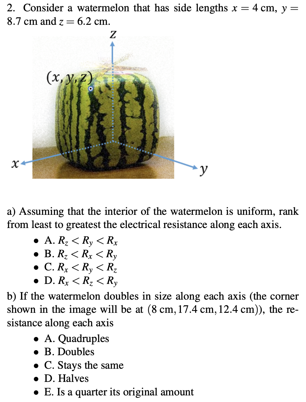 2. Consider a watermelon that has side lengths x =
- 4 cm, у —
8.7 cm and z=
= 6.2 cm.
Z
(x, y7)
a) Assuming that the interior of the watermelon is uniform, rank
from least to greatest the electrical resistance along each axis.
• A. R2 < Ry < Rx
• B. Rz < Rx < Ry
• C. Rx < Ry < Rz
• D. Rx < Rz < Ry
b) If the watermelon doubles in size along each axis (the corner
shown in the image will be at (8 cm, 17.4 cm, 12.4 cm)), the re-
sistance along each axis
• A. Quadruples
• B. Doubles
• C. Stays the same
• D. Halves
• E. Is a quarter its original amount
