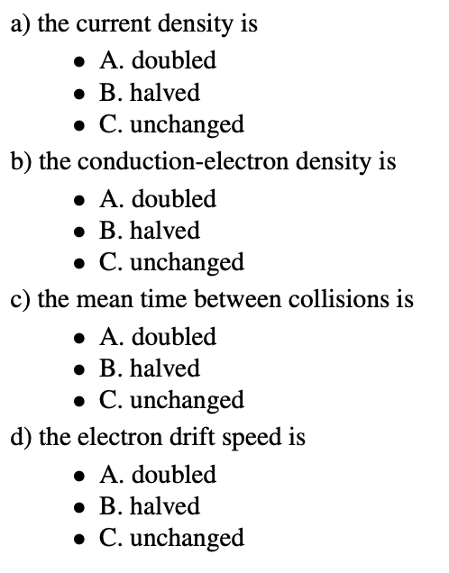 a) the current density is
• A. doubled
• B. halved
• C. unchanged
b) the conduction-electron density is
• A. doubled
• B. halved
• C. unchanged
c) the mean time between collisions is
• A. doubled
• B. halved
• C. unchanged
d) the electron drift speed is
• A. doubled
• B. halved
• C. unchanged
