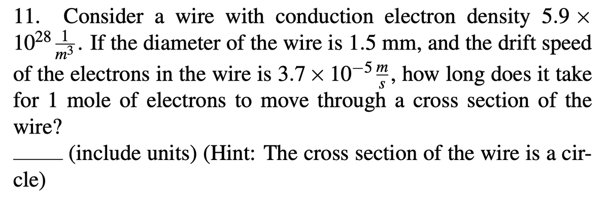11.
Consider a wire with conduction electron density 5.9 ×
1028_1
If the diameter of the wire is 1.5 mm, and the drift speed
m3
of the electrons in the wire is 3.7 × 10-5 m, how long does it take
for 1 mole of electrons to move through a cross section of the
wire?
(include units) (Hint: The cross section of the wire is a cir-
cle)
