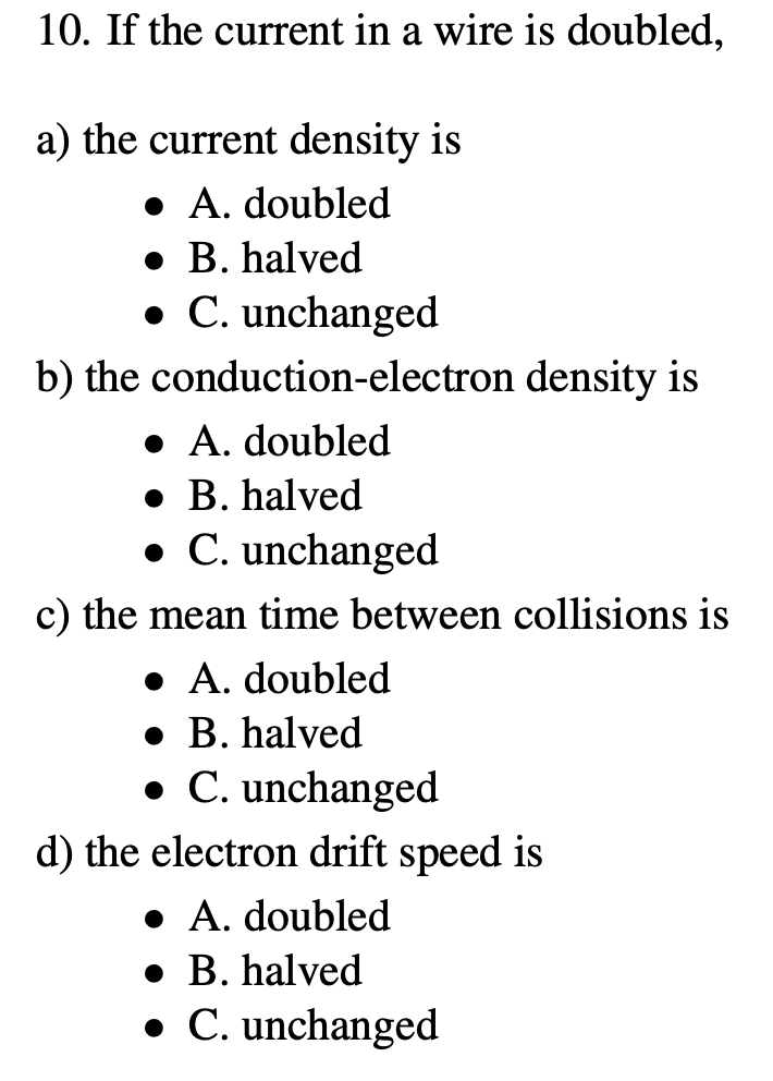 10. If the current in a wire is doubled,
a) the current density is
• A. doubled
• B. halved
• C. unchanged
b) the conduction-electron density is
• A. doubled
• B. halved
• C. unchanged
c) the mean time between collisions is
• A. doubled
• B. halved
• C. unchanged
d) the electron drift speed is
• A. doubled
• B. halved
• C. unchanged
