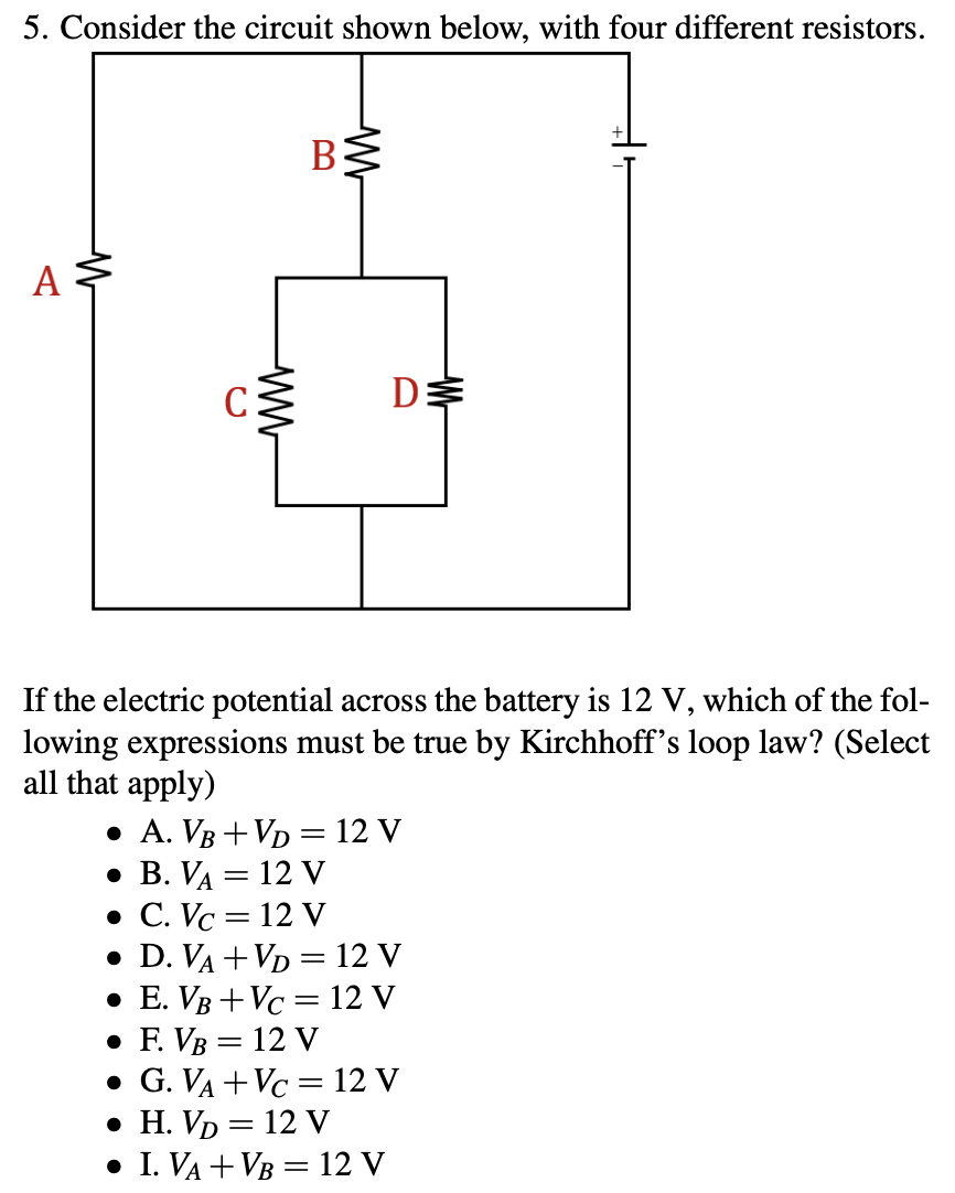 5. Consider the circuit shown below, with four different resistors.
А
C:
If the electric potential across the battery is 12 V, which of the fol-
lowing expressions must be true by Kirchhoff's loop law? (Select
all that apply)
• A. VB + VD = 12 V
• B. VA = 12 V
• C. Vc = 12 V
• D. VA +VD = 12 V
• E. VB + Vc = 12 V
. F. Vв — 12 V
• G. VA + Vc = 12 V
• H. Vp = 12 V
• I. VA + VB = 12 V
