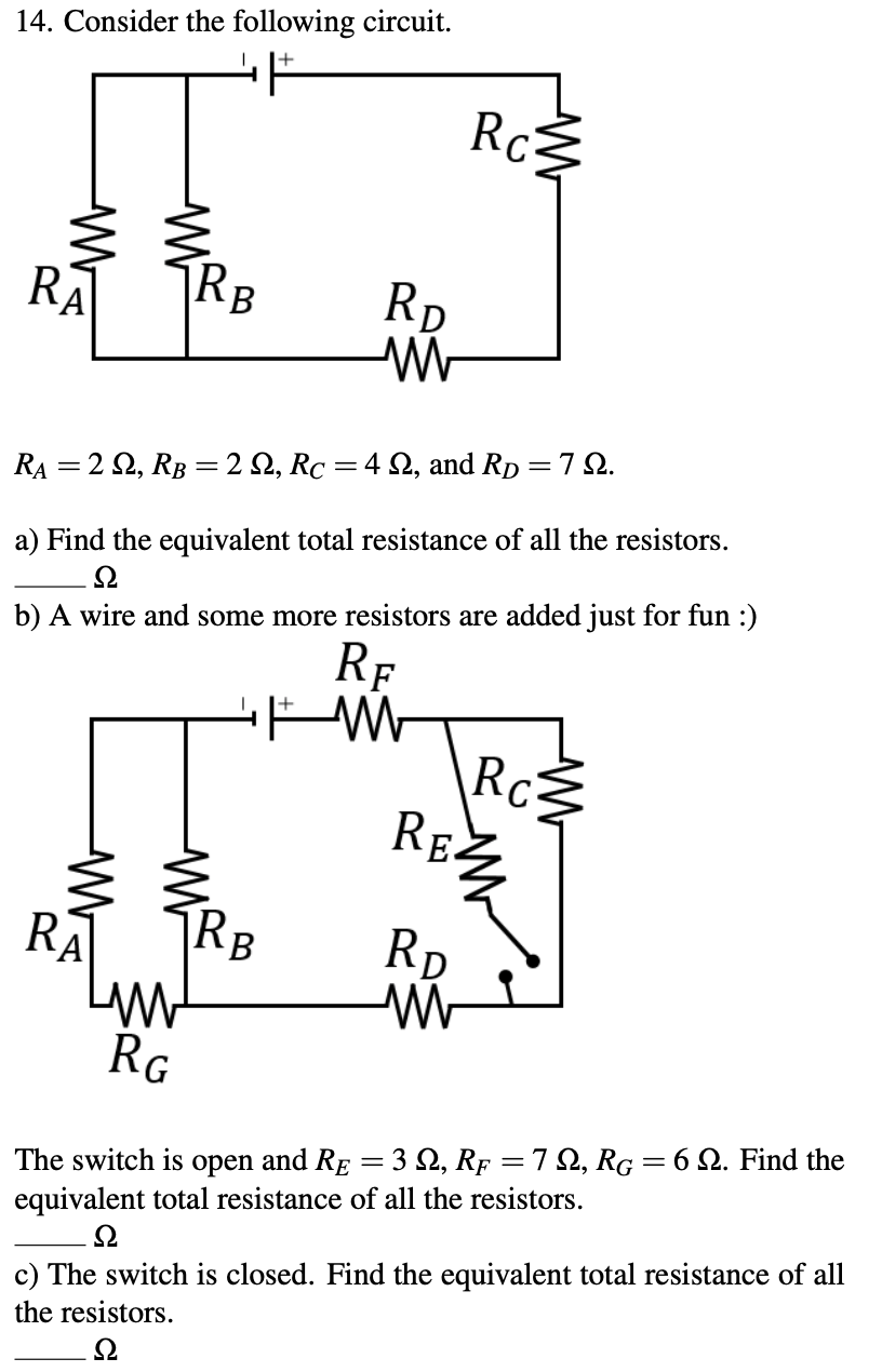 14. Consider the following circuit.
Ro
RA
RB
Rp
RA = 2 2, RB = 2 Q, Rc =4 Q, and Rp =7 2.
a) Find the equivalent total resistance of all the resistors.
b) A wire and some more resistors are added just for fun :)
Rf
Rc
RE
RA
Rp
RG
The switch is open and Rg = 3 S, Rf = 7 2, RG = 6 Q. Find the
equivalent total resistance of all the resistors.
c) The switch is closed. Find the equivalent total resistance of all
the resistors.
Ω
Ω
