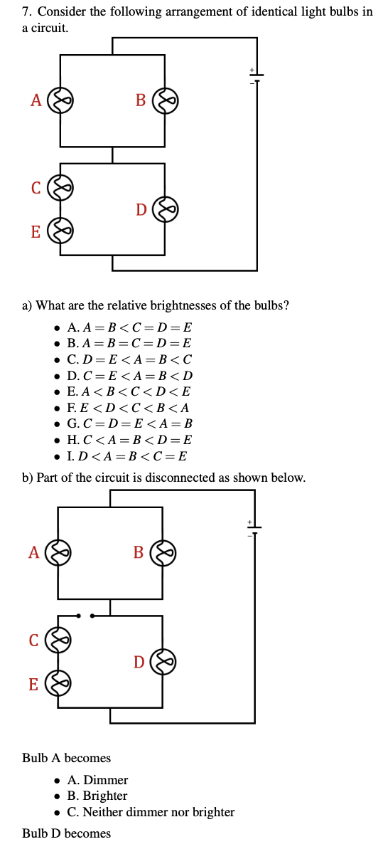 7. Consider the following arrangement of identical light bulbs in
a circuit.
A
B
C
D
E
a) What are the relative brightnesses of the bulbs?
. А. А — В <С-D3E
• B. A = B =C=D=E
. С.D %3D E <А — В<С
• D. C= E <A = B<D
. Е. А <В <С <D<E
. F.E <D<С <В<А
• G. C= D= E<A= B
. Н. С <А3 В <D3DE
• I.D<A= B<C=E
b) Part of the circuit is disconnected as shown below.
A
В
E
Bulb A becomes
• A. Dimmer
• B. Brighter
• C. Neither dimmer nor brighter
Bulb D becomes
