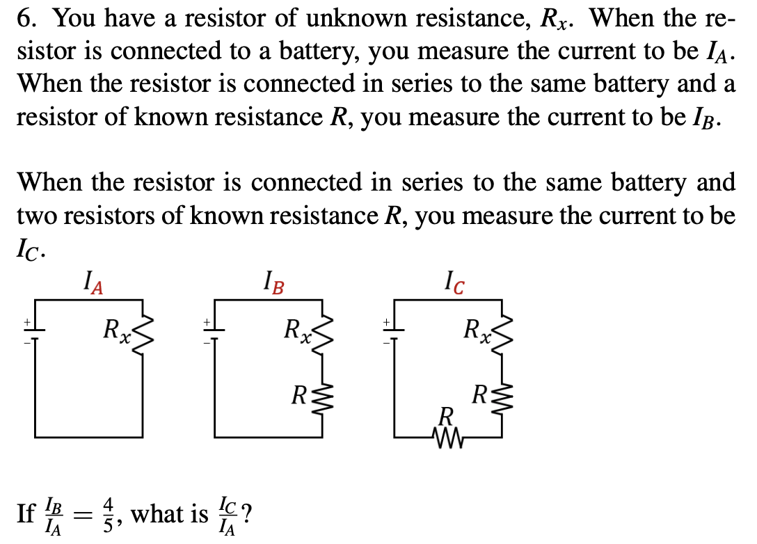 6. You have a resistor of unknown resistance, Rx. When the re-
sistor is connected to a battery, you measure the current to be IĄ.
When the resistor is connected in series to the same battery and a
resistor of known resistance R, you measure the current to be Ig.
When the resistor is connected in series to the same battery and
two resistors of known resistance R, you measure the current to be
Ic.
IA
IB
Ic
R
R
R
X.
R
R.
If A =3, what is
4
IC?
IA
