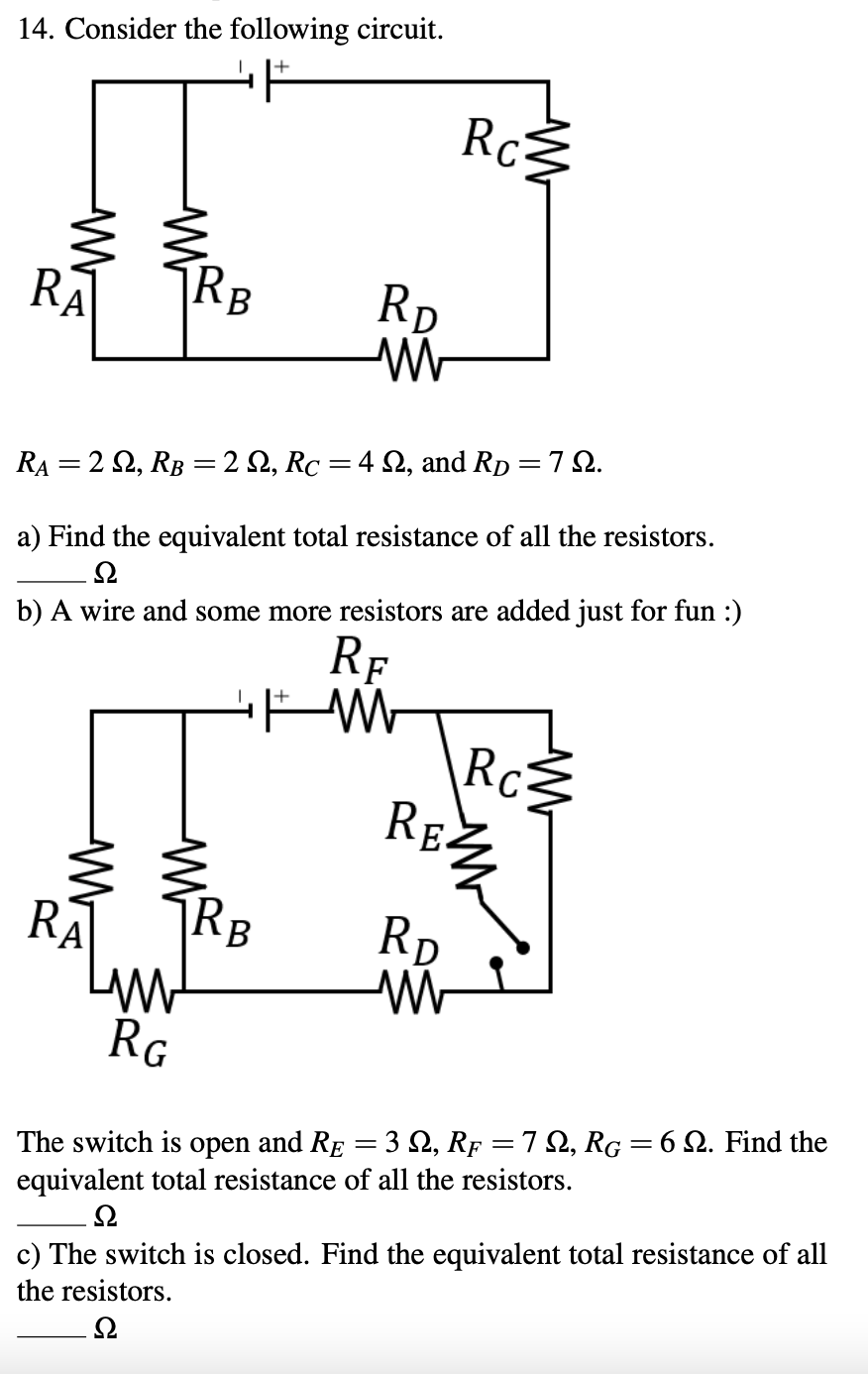 14. Consider the following circuit.
Rc
RĀ
|RB
RD
RA = 2 2, RB =2 2, Rc =4 2, and Rp = 7 2.
a) Find the equivalent total resistance of all the resistors.
b) A wire and some more resistors are added just for fun :)
RF
Rc
RE
RA
Rp
B
RG
The switch is open and RE = 3 S2, Rp = 7 2, RG= 6 2. Find the
equivalent total resistance of all the resistors.
c) The switch is closed. Find the equivalent total resistance of all
the resistors.
