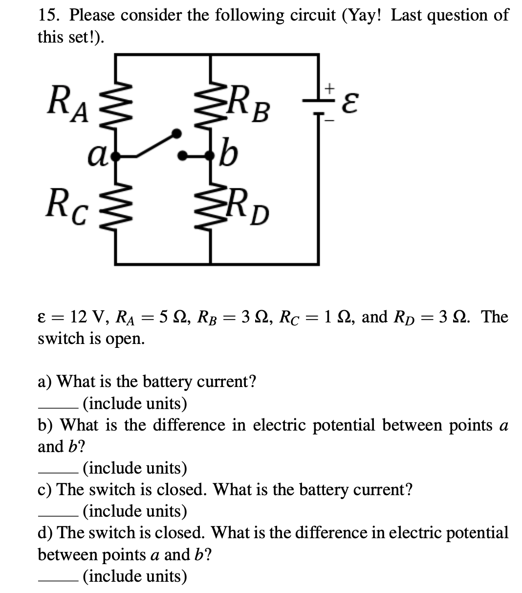 15. Please consider the following circuit (Yay! Last question of
this set!).
RA
RB
Rc
ŽRD
12 V, RA = 5 2, RB = 3 2, Rc =1 2, and Rp = 3 Q. The
switch is open.
E =
a) What is the battery current?
(include units)
b) What is the difference in electric potential between points a
and b?
(include units)
c) The switch is closed. What is the battery current?
(include units)
d) The switch is closed. What is the difference in electric potential
between points a and b?
(include units)
