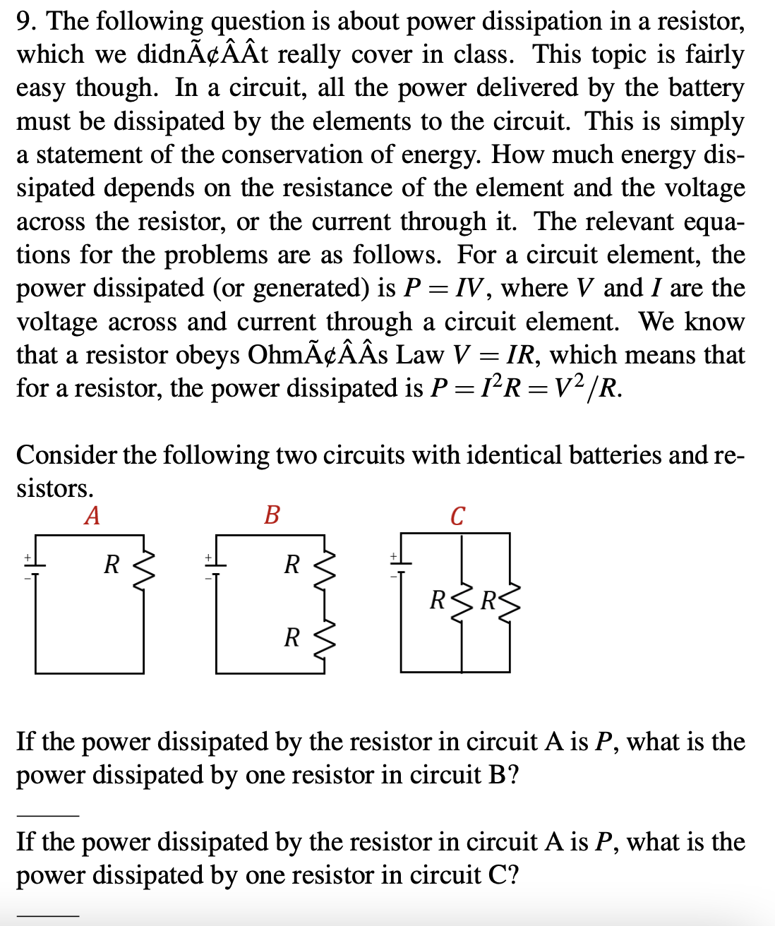 9. The following question is about power dissipation in a resistor,
which we didnÃ¢ÂÂt really cover in class. This topic is fairly
easy though. In a circuit, all the power delivered by the battery
must be dissipated by the elements to the circuit. This is simply
a statement of the conservation of energy. How much energy dis-
sipated depends on the resistance of the element and the voltage
across the resistor, or the current through it. The relevant equa-
tions for the problems are as follows. For a circuit element, the
power dissipated (or generated) is P = IV, where V and I are the
voltage across and current through a circuit element. We know
that a resistor obeys OhmÃ¢ÂÂS Law V = IR, which means that
for a resistor, the power dissipated is P = 1R =V²/R.
Consider the following two circuits with identical batteries and re-
sistors.
А
В
C
R
R
RRS
R
If the power dissipated by the resistor in circuit A is P, what is the
power dissipated by one resistor in circuit B?
If the power dissipated by the resistor in circuit A is P, what is the
power dissipated by one resistor in circuit C?
