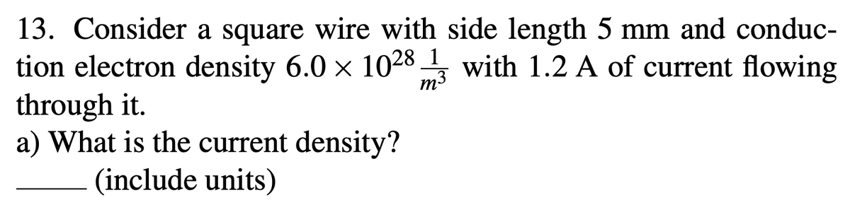 13. Consider a square wire with side length 5 mm and conduc-
tion electron density 6.0 x 1028 3 with 1.2 A of current flowing
through it.
a) What is the current density?
(include units)
1
