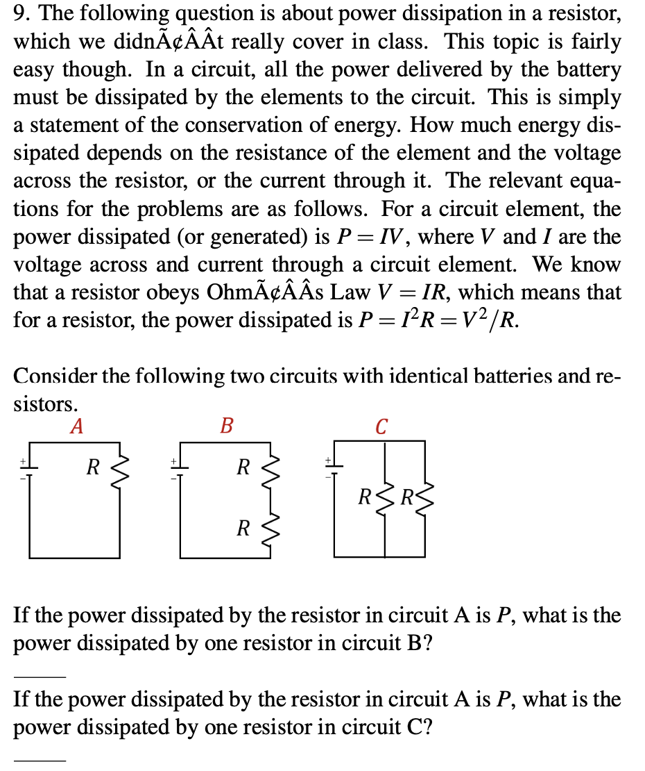 9. The following question is about power dissipation in a resistor,
which we didnÃ¢ÂÂt really cover in class. This topic is fairly
easy though. In a circuit, all the power delivered by the battery
must be dissipated by the elements to the circuit. This is simply
a statement of the conservation of energy. How much energy dis-
sipated depends on the resistance of the element and the voltage
across the resistor, or the current through it. The relevant equa-
tions for the problems are as follows. For a circuit element, the
power dissipated (or generated) is P = IV, where V and I are the
voltage across and current through a circuit element. We know
that a resistor obeys OhmÃ¢ÂÂs Law V = IR, which means that
for a resistor, the power dissipated is P = 1²R=V²/R.
Consider the following two circuits with identical batteries and re-
sistors.
А
В
C
R
R
R RS
R
If the power dissipated by the resistor in circuit A is P, what is the
power dissipated by one resistor in circuit B?
If the power dissipated by the resistor in circuit A is P, what is the
power dissipated by one resistor in circuit C?
