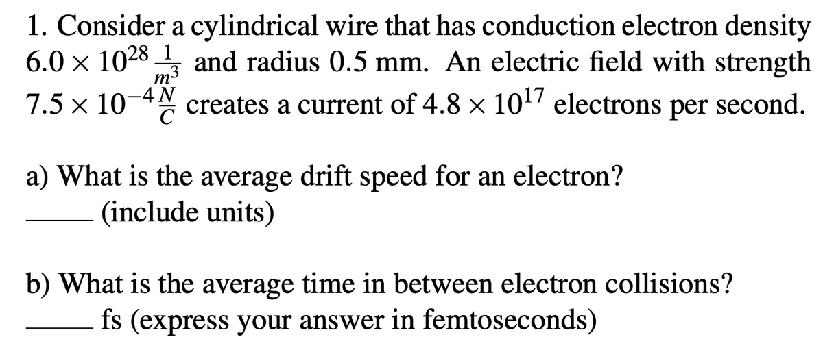 1. Consider a cylindrical wire that has conduction electron density
6.0 x 1028 and radius 0.5 mm. An electric field with strength
1
m3
7.5 x 10-4
creates a current of 4.8 × 10" electrons per second.
a) What is the average drift speed for an electron?
(include units)
b) What is the average time in between electron collisions?
fs (express your answer in femtoseconds)
