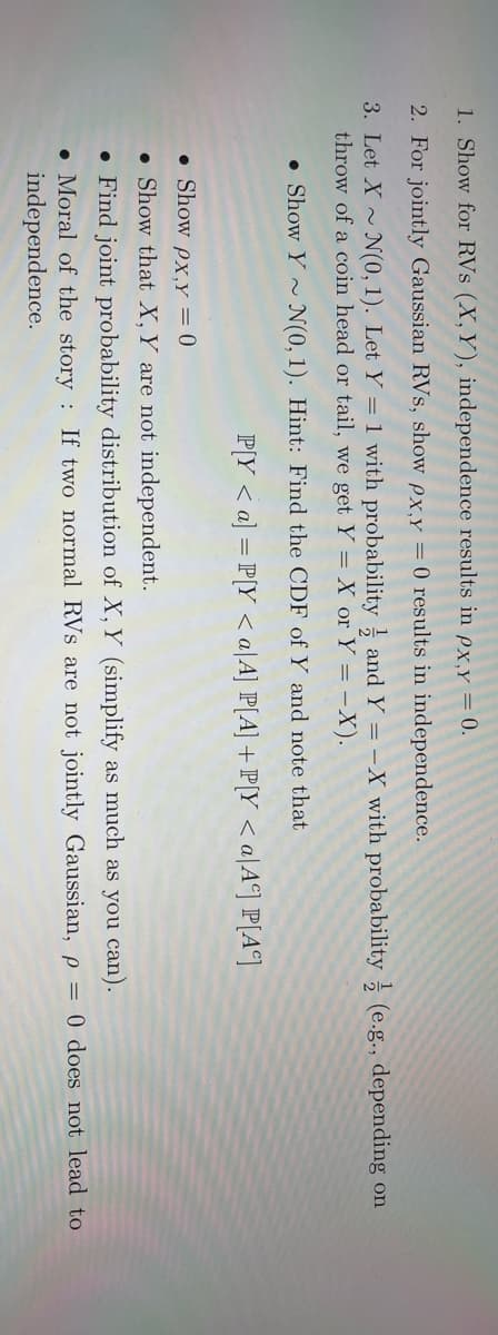 1. Show for RVs (X, Y), independence results in px,y = 0.
2. For jointly Gaussian RVs, show px,y = 0 results in independence.
3. Let X~ N(0, 1). Let Y = 1 with probability and Y = -X with probability (e.g., depending on
throw of a coin head or tail, we get Y = X or Y = -X).
Show Y~ N(0, 1). Hint: Find the CDF of Y and note that
P[Y <a] = P[Y <a/A] P[A] + P[Y <a Aº] P[A]
. Show px, y = 0
Show that X, Y are not independent.
• Find joint probability distribution of X, Y (simplify as much as you can).
Moral of the story: If two normal RVs are not jointly Gaussian, p = 0 does not lead to
independence.