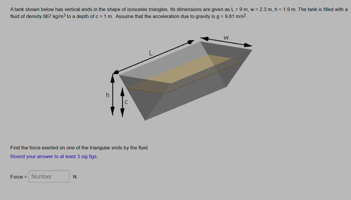 A tank shown below has vertical ends in the shape of isosceles triangles. Its dimensions are given as L = 9 m, w = 2.3 m, h = 1.9 m. The tank is filled with a
fluid of density 867 kg/m³ to a depth of c = 1 m. Assume that the acceleration due to gravity is g = 9.81 m/s²
h
Find the force exerted on one of the triangular ends by the fluid.
Round your answer to at least 3 sig figs.
Force Number
N
W