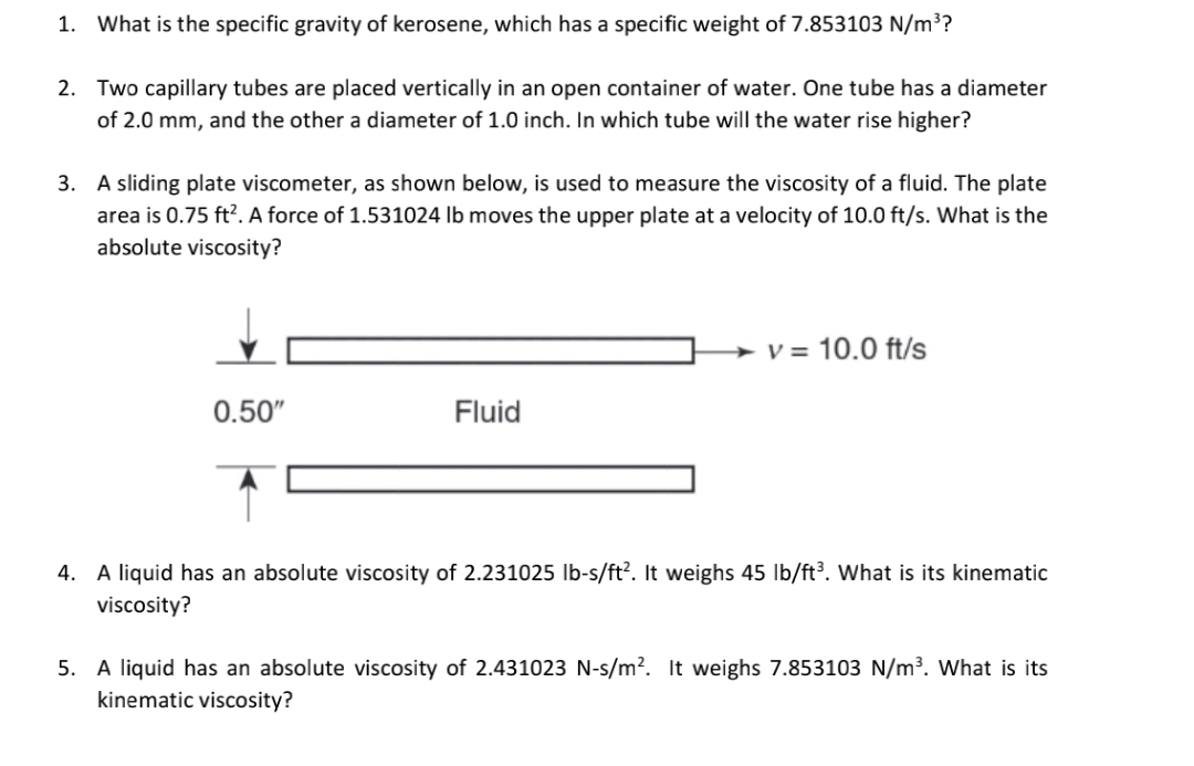 1. What is the specific gravity of kerosene, which has a specific weight of 7.853103 N/m³?
2. Two capillary tubes are placed vertically in an open container of water. One tube has a diameter
of 2.0 mm, and the other a diameter of 1.0 inch. In which tube will the water rise higher?
3. A sliding plate viscometer, as shown below, is used to measure the viscosity of a fluid. The plate
area is 0.75 ft?. A force of 1.531024 lb moves the upper plate at a velocity of 10.0 ft/s. What is the
absolute viscosity?
V = 10.0 ft/s
0.50"
Fluid
4. A liquid has an absolute viscosity of 2.231025 lb-s/ft?. It weighs 45 lb/ft³. What is its kinematic
viscosity?
5. A liquid has an absolute viscosity of 2.431023 N-s/m². It weighs 7.853103 N/m³. What is its
kinematic viscosity?
