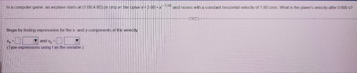 In a computer game, an airplane starts at (1 00,400) (in cm) on the curve y = 3,00 + x-1.50 and moves with a constant horizontal velocity of 1.80 cm/s. What is the plane's velocity after 0.600 s?
Begin by finding expressions for the x- and y-components of the velocity
Vy
and Vy
(Type expressions using t as the variable)
***