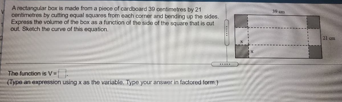 A rectangular box is made from a piece of cardboard 39 centimetres by 21
centimetres by cutting equal squares from each corner and bending up the sides.
Express the volume of the box as a function of the side of the square that is cut
out. Sketch the curve of this equation.
39 cm
21 cm
.....
The function is V=
(Type an expression using x as the variable. Type your answer in factored form.)
