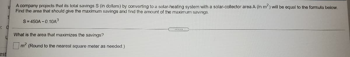 A company projects that its total savings S (in dollars) by converting to a solar-heating system with a solar-collector area A (in m) will be equal to the formula below.
Find the area that should give the maximum savings and find the amount of the maximum savings.
S= 450A - 0.10A3
What is the area that maximizes the savings?
m2 (Round to the nearest square meter as needed.)
est
