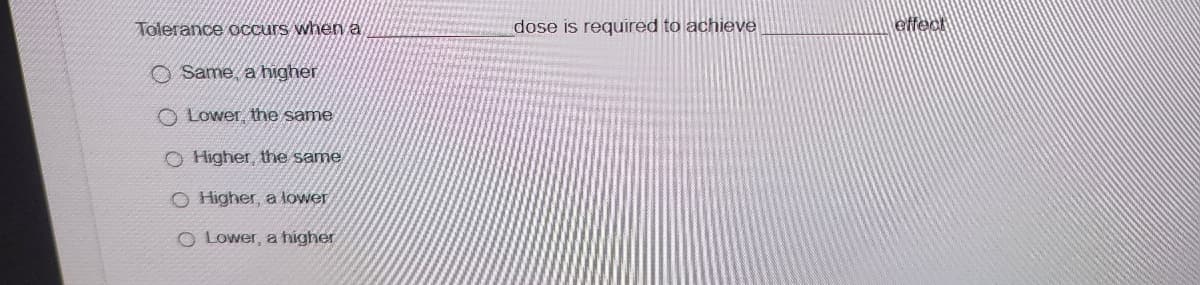 Tolerance occurs when a
Same, a higher
O Lower, the same
O Higher, the same
O Higher, a lower
Lower, a higher
dose is required to achieve
effect
