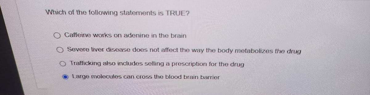 Which of the following statements is TRUE?
Caffeine works on adenine in the brain
Severe liver disease does not affect the way the body metabolizes the drug
Trafficking also includes selling a prescription for the drug
Large molecules can cross the blood brain barrier