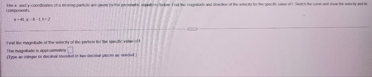 The x- and y coordinates of a moving particle are given by the parametric equations below. Find the magnitude and direction of the velocity for the specific value of t. Sketch the curve and show the velocity and its
components.
x=4ty 4-t t=2
Find the magnitude of the velocity of the particle for the specific value of t
The magnitude is approximately
(Type an integer or decimal rounded to two decimal places as needed.)
(