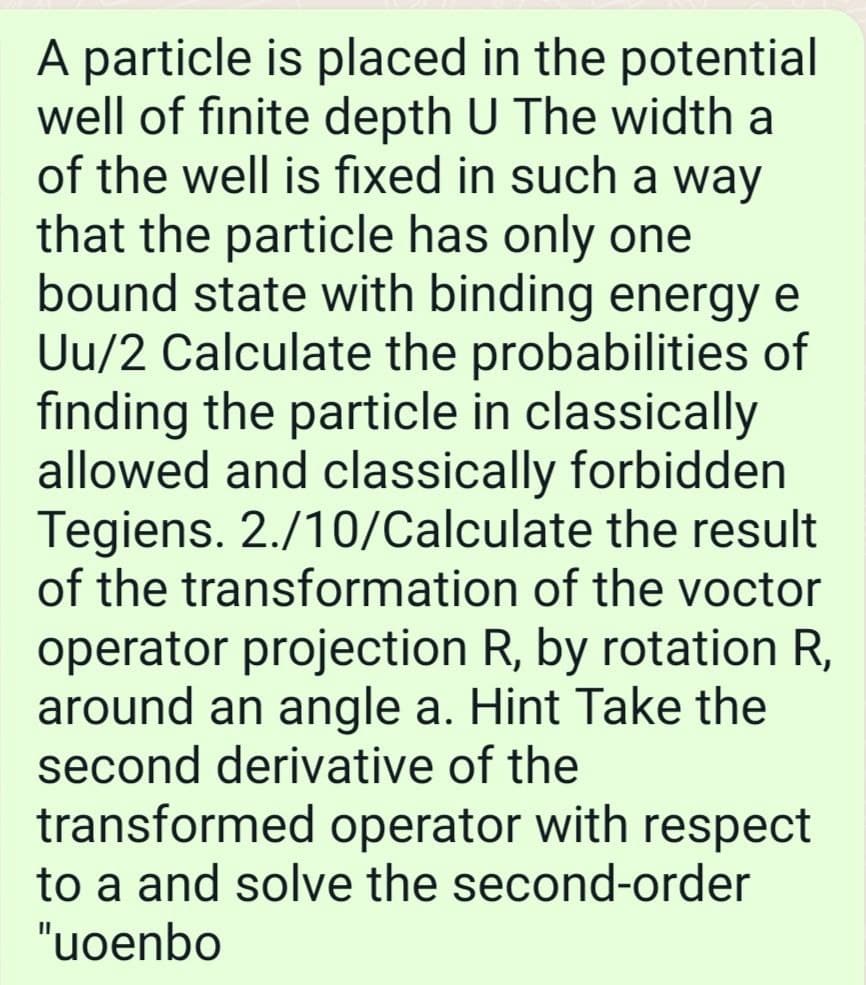 A particle is placed in the potential
well of finite depth U The width a
of the well is fixed in such a way
that the particle has only one
bound state with binding energy e
Uu/2 Calculate the probabilities of
finding the particle in classically
allowed and classically forbidden
Tegiens. 2./10/Calculate the result
of the transformation of the voctor
operator projection R, by rotation R,
around an angle a. Hint Take the
second derivative of the
transformed operator with respect
to a and solve the second-order
"uoenbo
