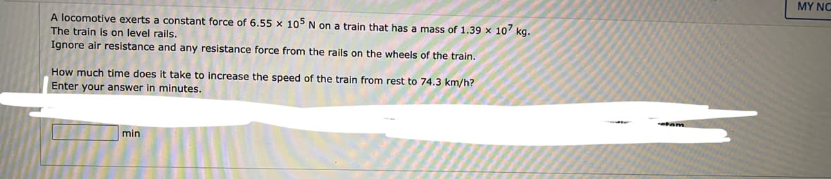 MY NC
A locomotive exerts a constant force of 6.55 x 105 N on a train that has a mass of 1.39 x 107 kg.
The train is on level rails.
Ignore air resistance and any resistance force from the rails on the wheels of the train.
How much time does it take to increase the speed of the train from rest to 74.3 km/h?
Enter your answer in minutes.
min
