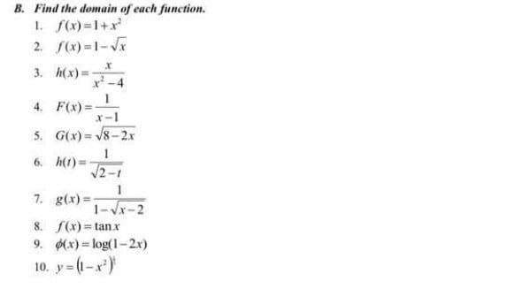 B. Find the domain of each function.
1. f(x)=1+x
2. f(x) =1-Vx
3. h(x) =
x-4
4. F(x) =
x-1
5. G(x) = V8-2x
6. h(t)=
V2-1
7. g(x) =
1-Vx-2
8. f(x)= tanx
9. (x) = log(1-2r)
10. y (1-x)
