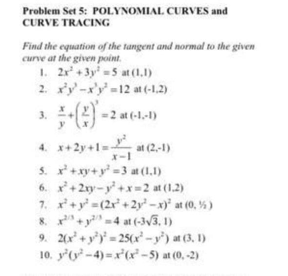 Problem Set 5: POLYNOMIAL CURVES and
CURVE TRACING
Find the equation of the tangent and normal to the given
curve at the given point.
1. 2r +3y =5 at (1,1)
2. xy-x'y 12 at (-1,2)
=2 at (-1.-1)
3.
y
4. x+2y+1=
at (2,-1)
x-1
5. x +xy+y = 3 at (1.1)
6. x+2ry-y+x=2 at (1.2)
7. x+y =(2r +2y -x)' at (0, %)
8. +y 4 at (-3v3, 1)
9. 2(x+y) 25(x-y) at (3. 1)
10. y (y-4) x(x-5) at (0,-2)
