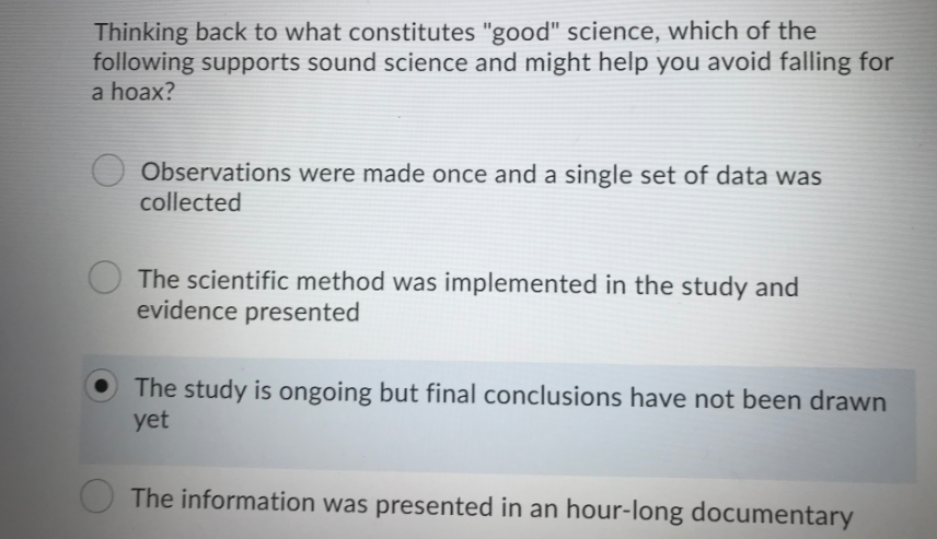 Thinking back to what constitutes "good" science, which of the
following supports sound science and might help you avoid falling for
a hoax?
Observations were made once and a single set of data was
collected
The scientific method was implemented in the study and
evidence presented
The study is ongoing but final conclusions have not been drawn
yet
The information was presented in an hour-long documentary
