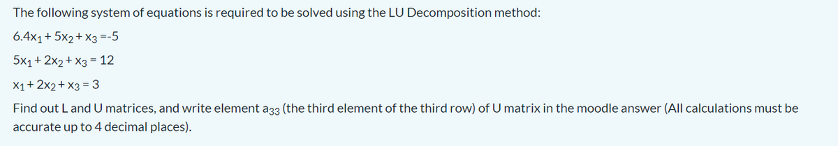 The following system of equations is required to be solved using the LU Decomposition method:
6.4x1+ 5x2+ x3 =-5
5x1+ 2x2+ X3 = 12
X1+ 2x2+ x3 = 3
Find out L and U matrices, and write element a33 (the third element of the third row) of U matrix in the moodle answer (All calculations must be
accurate up to 4 decimal places).
