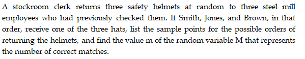A stockroom dlerk returns three safety helmets at random to three steel mill
employees who had previously checked them. If Smith, Jones, and Brown, in that
order, receive one of the three hats, list the sample points for the possible orders of
returning the helmets, and find the value m of the random variable M that represents
the number of correct matches.
