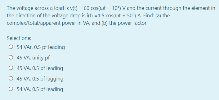 The voltage across a load is v(t) = 60 cos(wt – 10°) V and the current through the element in
the direction of the voltage drop is i(t) =1.5 cos(wt + 50°) A. Find: (a) the
complex/total/apparent power in VA, and (b) the power factor.
Select one:
O 54 VAr, 0.5 pf leading
O 45 VA, unity pf
O 45 VA, 0.5 pf leading
O 45 VA, 0.5 pf lagging
O 54 VA, 0.5 pf leading
