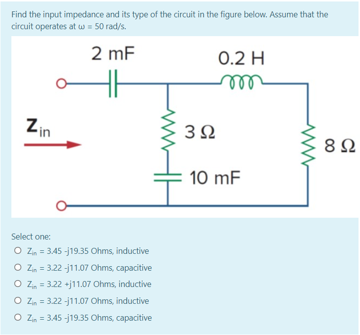 Find the input impedance and its type of the circuit in the figure below. Assume that the
circuit operates at w = 50 rad/s.
2 mF
0.2 H
Zin
3Ω
8Ω
10 mF
Select one:
O Zin = 3.45 -j19.35 Ohms, inductive
O Zin = 3.22 -j11.07 Ohms, capacitive
O Zin = 3.22 +j11.07 Ohms, inductive
O Zin = 3.22 -j11.07 Ohms, inductive
O Zin = 3.45 -j19.35 Ohms, capacitive
in
