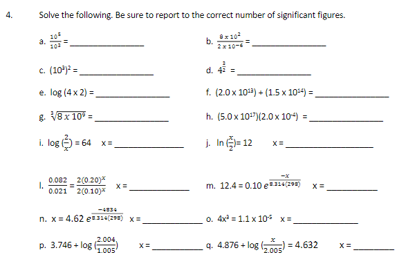 Solve the following. Be sure to report to the correct number of significant figures.
105
a.
103
8x102
b.
2x 10-6
c. (10)? =
d. 42 =
e. log (4x 2) =.
f. (2.0 x 1012) + (1.5 x 1014) =.
g. V8x 10° =
h. (5.0 x 107)(2.0 x 104)
%3D
i. log ) = 64
j. In )= 12
X =
0.082 2(0.20)*
I.
0.021
X =
=
2(0.10)*
m. 12.4 = 0.10 e.314(293)
X =
-4834
n. x= 4.62 e8.314(298) x=
o. 4x = 1.1 x 10s x=
2.004
p. 3.746 + log
'1.005
q. 4.876 + log (,mE) = 4.632
X =
'2.005
4.
