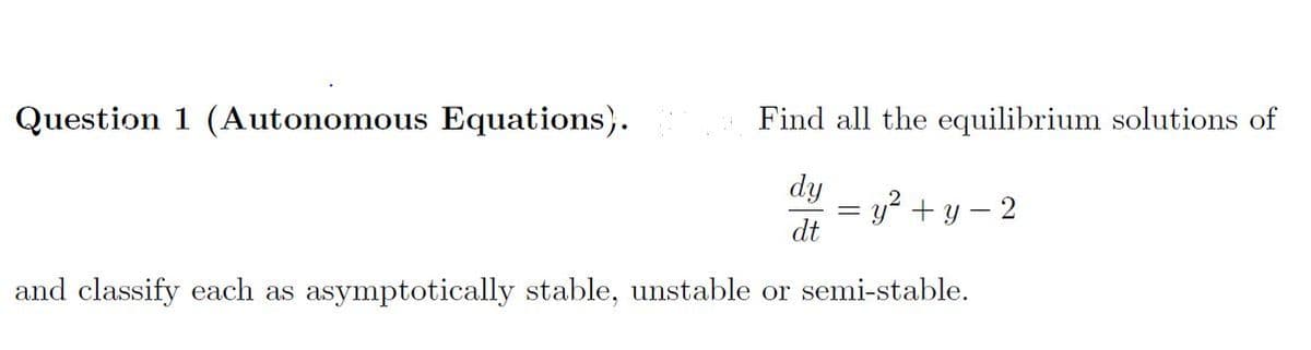 Question 1 (Autonomous Equations).
Find all the equilibrium solutions of
dy
y? + y – 2
dt
and classify each as asymptotically stable, unstable or semi-stable.
