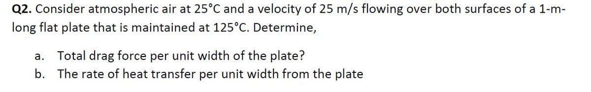 Q2. Consider atmospheric air at 25°C and a velocity of 25 m/s flowing over both surfaces of a 1-m-
long flat plate that is maintained at 125°C. Determine,
a. Total drag force per unit width of the plate?
b. The rate of heat transfer per unit width from the plate
