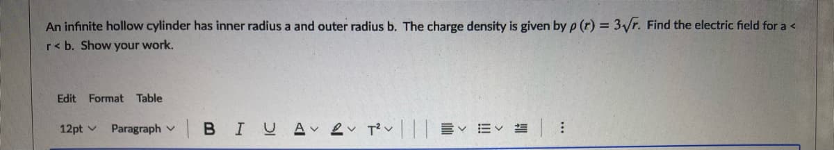 An infinite hollow cylinder has inner radius a and outer radius b. The charge density is given by p (r) = 3/r. Find the electric field for a <
r< b. Show your work.
Edit Format Table
12pt v
Paragraph v B IUA Lv Tv||| E EV
...
