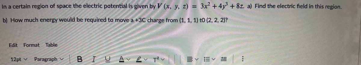 In a certain region of space the electric potential is given by V (x, y, z) = 3x2 +4y+ 8z. a) Find the electric field in this region.
b) How much energy would be required to move a +3C charge from (1, 1, 1) to (2, 2, 2)?
Edit Format Table
12pt v
Paragraph v BIU

