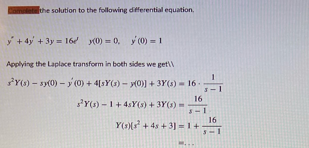 Complete the solution to the following differential equation.
y" + 4y + 3y = 16e' y(0) = 0,
y (0) = 1
Applying the Laplace transform in both sides we get\\
1
s?Y(s) – sy(0) – y (0) + 4[s¥(s) – y(0)] + 3Y(s) = 16 ·
1
S -
16
s?Y(s) – 1 + 4sY(s) + 3Y(s)
1
16
Y(s)[s + 4s + 3] = 1 +
S – 1
