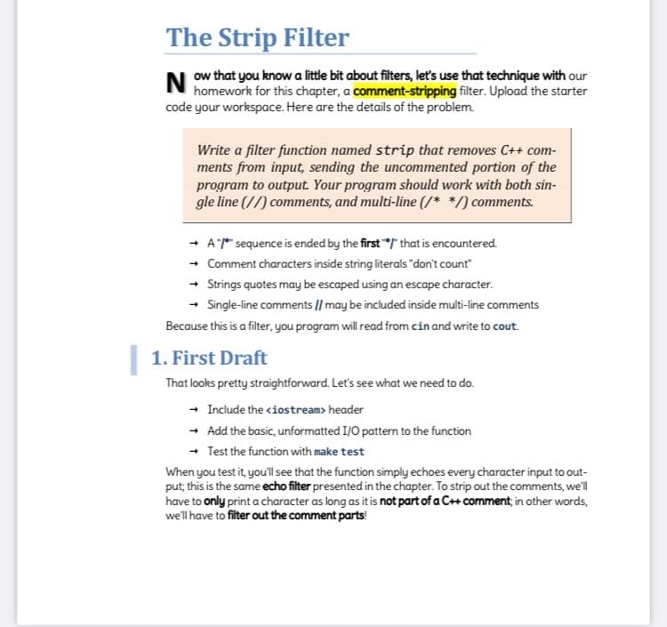 The Strip Filter
N ow that you know a little bit about filters, let's use that technique with our
homework for this chapter, a comment-stripping filter. Upload the starter
code your workspace. Here are the details of the problem.
Write a filter function named strip that removes C++ com-
ments from input, sending the uncommented portion of the
program to output. Your program should work with both sin-
gle line (//) comments, and multi-line (/* */) comments.
A"* sequence is ended by the first " that is encountered.
+ Comment characters inside string literals "don't count"
+ Strings quotes may be escaped using an escape character.
Single-line comments || may be included inside multi-line comments
Because this is a filter, you program will read from cin and write to cout.
| 1. First Draft
That looks pretty straightforward. Let's see what we need to do.
- Include the <iostream> header
- Add the basic, unformatted I/O pattern to the function
- Test the function with make test
When you test it, you'll see that the function simply echoes every character input to out-
put; this is the same echo filter presented in the chapter. To strip out the comments, we'll
have to only print a character as long as it is not part of a C++ comment; in other words,
we'l have to filter out the comment parts!

