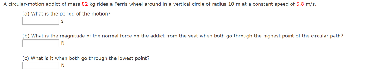 A circular-motion addict of mass 82 kg rides a Ferris wheel around in a vertical circle of radius 10 m at a constant speed of 5.8 m/s.
(a) What is the period of the motion?
(b) What is the magnitude of the normal force on the addict from the seat when both go through the highest point of the circular path?
(c) What is it when both go through the lowest point?
