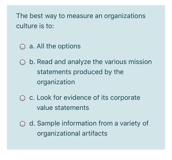 The best way to measure an organizations
culture is to:
O a. All the options
O b. Read and analyze the various mission
statements produced by the
organization
O c. Look for evidence of its corporate
value statements
O d. Sample information from a variety of
organizational artifacts
