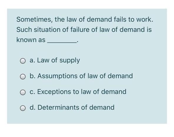 Sometimes, the law of demand fails to work.
Such situation of failure of law of demand is
known as
O a. Law of supply
O b. Assumptions of law of demand
O c. Exceptions to law of demand
O d. Determinants of demand
