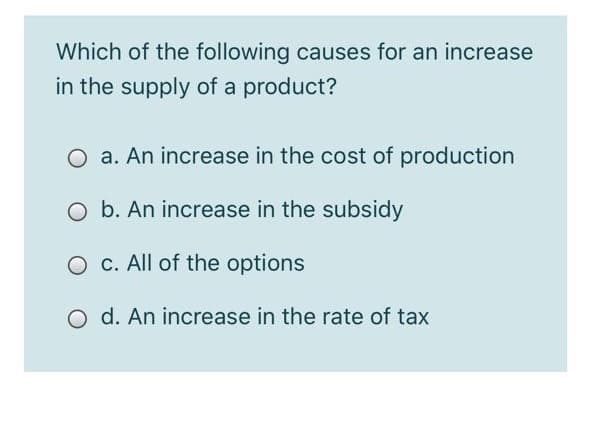 Which of the following causes for an increase
in the supply of a product?
O a. An increase in the cost of production
O b. An increase in the subsidy
O c. All of the options
o d. An increase in the rate of tax
