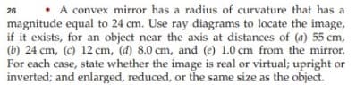 • A convex mirror has a radius of curvature that has a
magnitude equal to 24 cm. Use ray diagrams to locate the image,
if it exists, for an object near the axis at distances of (a) 55 cm,
(b) 24 cm, (c) 12 cm, (d) 8.0 cm, and (e) 1.0 cm from the mirror.
For each case, state whether the image is real or virtual; upright or
inverted; and enlarged, reduced, or the same size as the object.
26
