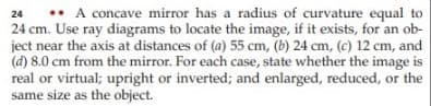 •• A concave mirror has a radius of curvature equal to
24 cm. Use ray diagrams to locate the image, if it exists, for an ob-
ject near the axis at distances of (a) 55 cm, (b) 24 cm, (c) 12 cm, and
(d) 8.0 cm from the mirror. For each case, state whether the image is
real or virtual; upright or inverted; and enlarged, reduced, or the
same size as the object.
24
