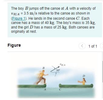 The boy B jumps off the canoe at A with a velocity of
VBJA = 3.5 m/s relative to the canoe as shown in
(Figure 1). He lands in the second canoe C. Each
canoe has a mass of 40 kg. The boy's mass is 35 kg,
and the girl D has a mass of 25 kg. Both canoes are
originally at rest.
Figure
(< 1 of 1
B
30
