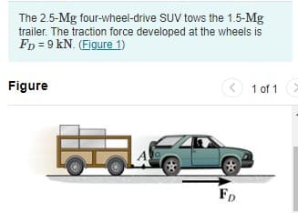The 2.5-Mg four-wheel-drive SUV tows the 1.5-Mg
trailer. The traction force developed at the wheels is
FD = 9 kN. (Eigure 1)
Figure
<
1 of 1>
FD
