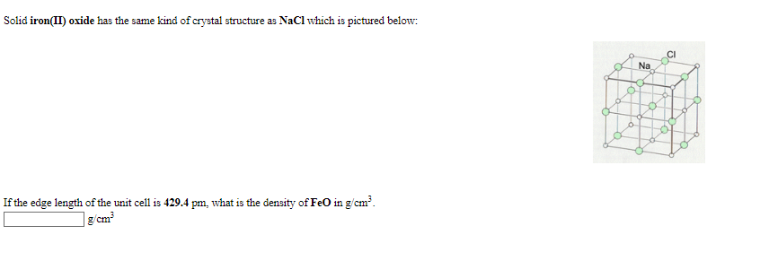 Solid iron(II) oxide has the same kind of crystal structure as NaCI which is pictured below:
CI
Na
If the edge length of the unit cell is 429.4 pm, what is the density of FeO in g/cm'.
| g/cm³
