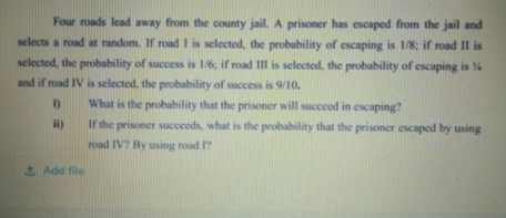 Four roads lead away from the county jail. A prisoner has escaped from the jail and
selects a road at random. If road I is selected, the probability of escaping is 1/8; if road II is
selected, the probability of success is 16, if road II is selected, the probability of escaping is %
and if road IV is selected, the probability of success is 9/10.
D What is the probability that the prisoner will succeod in escaping?
If the prisoner succeeds, what is the probability that the prisoner escaped by using
road IV? By using road I?
