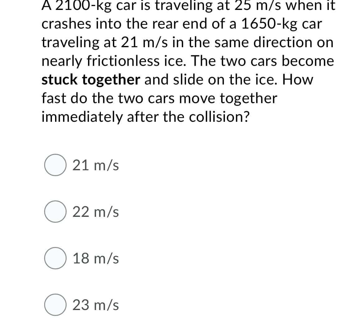 A 2100-kg car is traveling at 25 m/s when it
crashes into the rear end of a 1650-kg car
traveling at 21 m/s in the same direction on
nearly frictionless ice. The two cars become
stuck together and slide on the ice. How
fast do the two cars move together
immediately after the collision?
O 21 m/s
O 22 m/s
O 18 m/s
O 23 m/s
